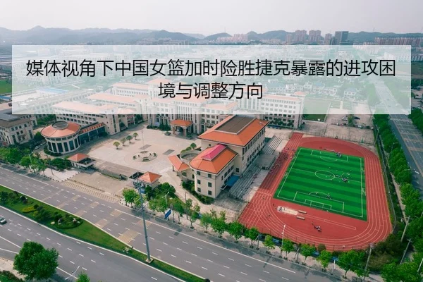 媒体视角下中国女篮加时险胜捷克暴露的进攻困境与调整方向